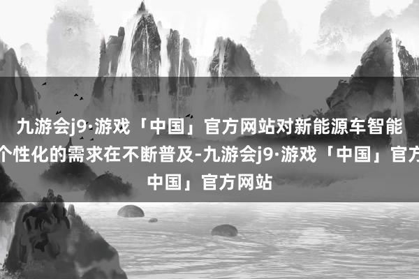 九游会j9·游戏「中国」官方网站对新能源车智能化及个性化的需求在不断普及-九游会j9·游戏「中国」官方网站