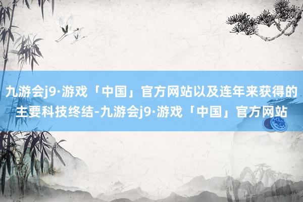 九游会j9·游戏「中国」官方网站以及连年来获得的主要科技终结-九游会j9·游戏「中国」官方网站