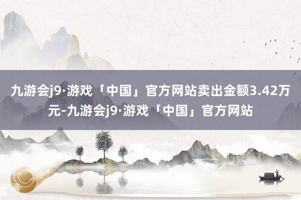 九游会j9·游戏「中国」官方网站卖出金额3.42万元-九游会j9·游戏「中国」官方网站