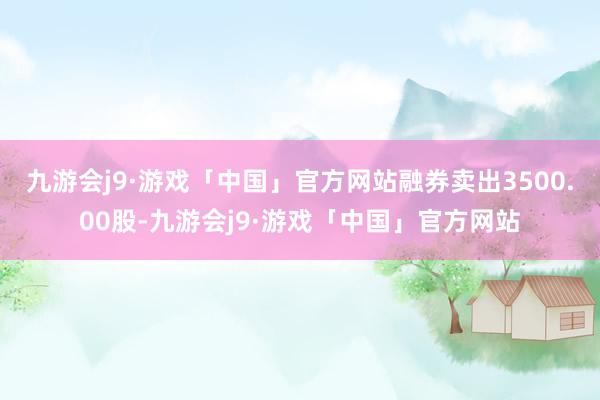 九游会j9·游戏「中国」官方网站融券卖出3500.00股-九游会j9·游戏「中国」官方网站