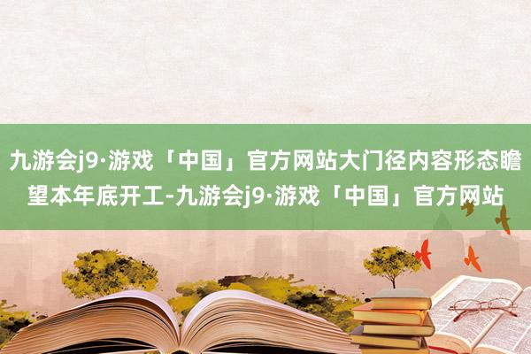 九游会j9·游戏「中国」官方网站大门径内容形态瞻望本年底开工-九游会j9·游戏「中国」官方网站