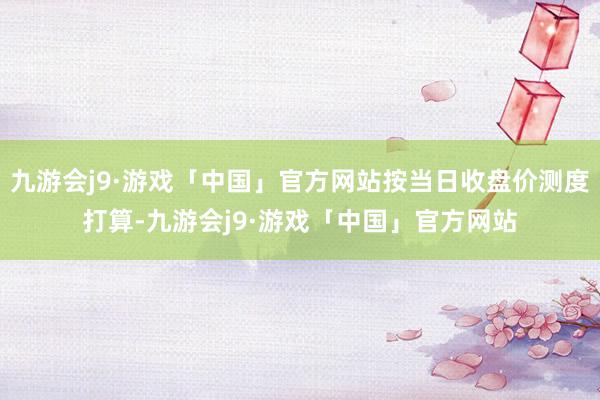 九游会j9·游戏「中国」官方网站按当日收盘价测度打算-九游会j9·游戏「中国」官方网站