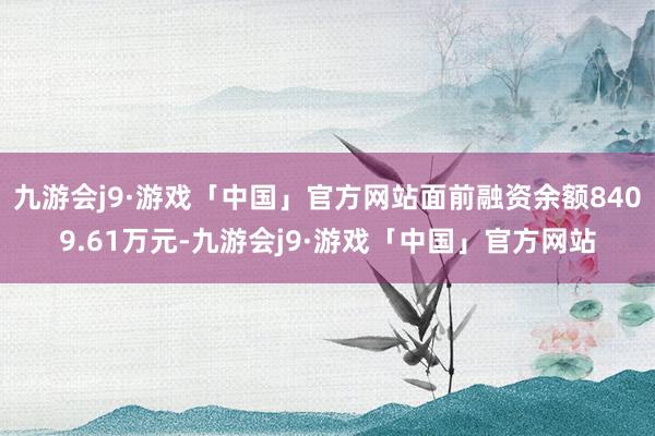 九游会j9·游戏「中国」官方网站面前融资余额8409.61万元-九游会j9·游戏「中国」官方网站