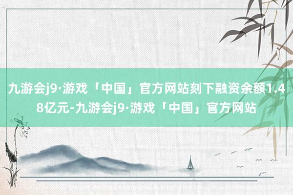 九游会j9·游戏「中国」官方网站刻下融资余额1.48亿元-九游会j9·游戏「中国」官方网站