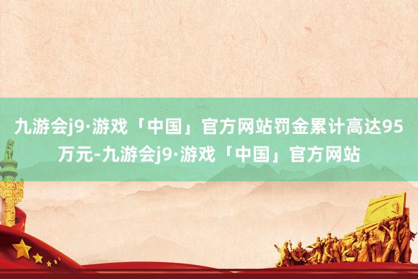 九游会j9·游戏「中国」官方网站罚金累计高达95万元-九游会j9·游戏「中国」官方网站