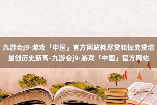 九游会j9·游戏「中国」官方网站耗尽贷和探究贷增量创历史新高-九游会j9·游戏「中国」官方网站