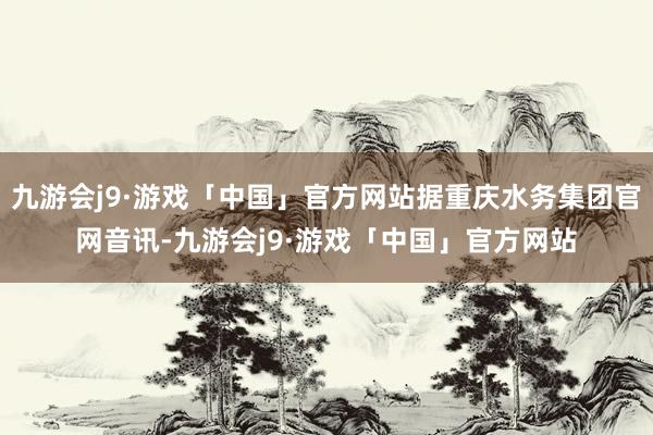 九游会j9·游戏「中国」官方网站据重庆水务集团官网音讯-九游会j9·游戏「中国」官方网站