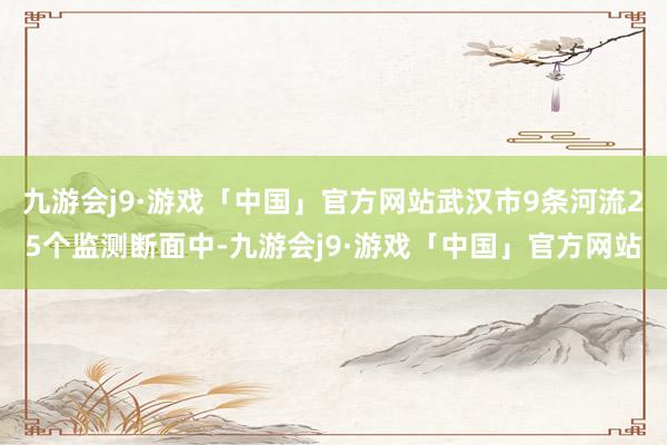 九游会j9·游戏「中国」官方网站武汉市9条河流25个监测断面中-九游会j9·游戏「中国」官方网站