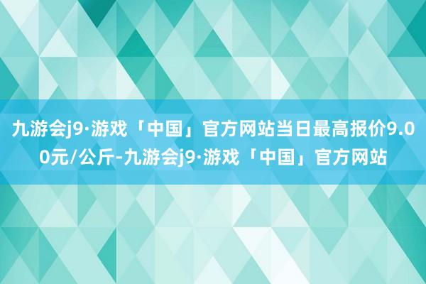 九游会j9·游戏「中国」官方网站当日最高报价9.00元/公斤-九游会j9·游戏「中国」官方网站