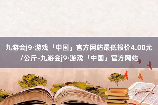 九游会j9·游戏「中国」官方网站最低报价4.00元/公斤-九游会j9·游戏「中国」官方网站