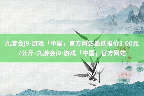 九游会j9·游戏「中国」官方网站最低报价3.00元/公斤-九游会j9·游戏「中国」官方网站