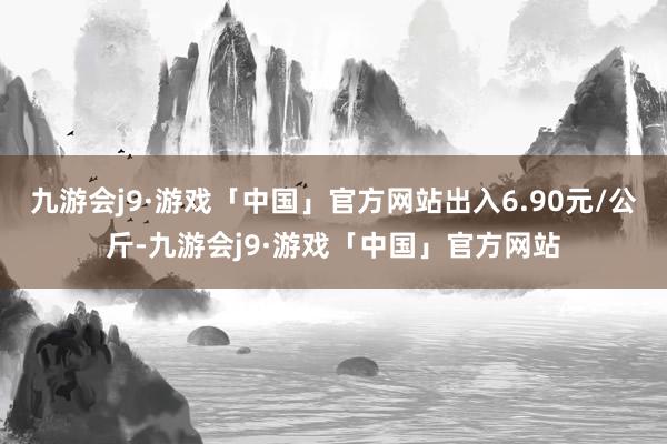 九游会j9·游戏「中国」官方网站出入6.90元/公斤-九游会j9·游戏「中国」官方网站