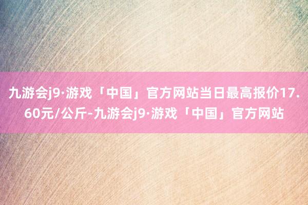 九游会j9·游戏「中国」官方网站当日最高报价17.60元/公斤-九游会j9·游戏「中国」官方网站