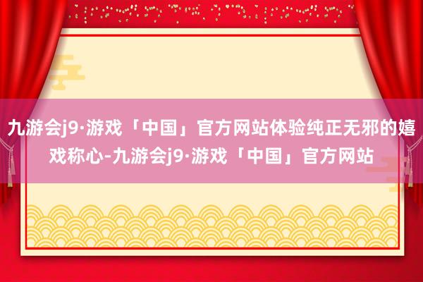 九游会j9·游戏「中国」官方网站体验纯正无邪的嬉戏称心-九游会j9·游戏「中国」官方网站