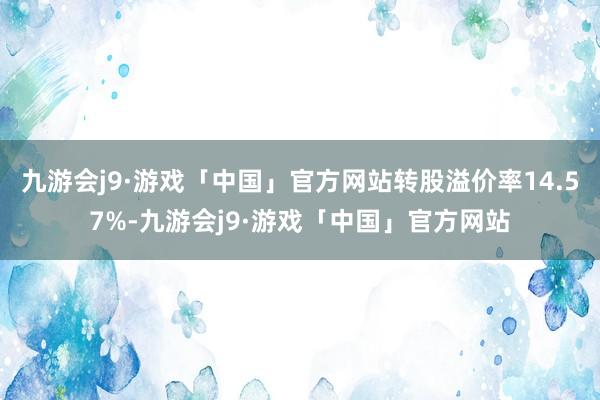 九游会j9·游戏「中国」官方网站转股溢价率14.57%-九游会j9·游戏「中国」官方网站