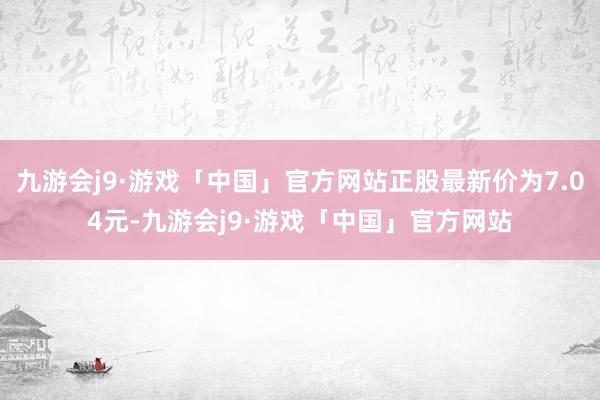 九游会j9·游戏「中国」官方网站正股最新价为7.04元-九游会j9·游戏「中国」官方网站