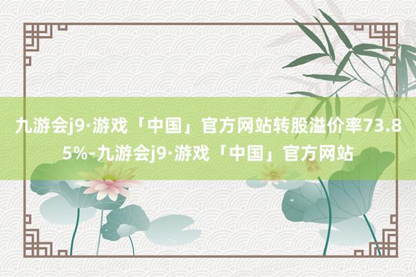 九游会j9·游戏「中国」官方网站转股溢价率73.85%-九游会j9·游戏「中国」官方网站