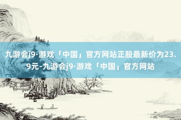 九游会j9·游戏「中国」官方网站正股最新价为23.9元-九游会j9·游戏「中国」官方网站