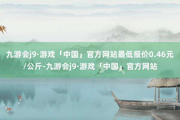 九游会j9·游戏「中国」官方网站最低报价0.46元/公斤-九游会j9·游戏「中国」官方网站