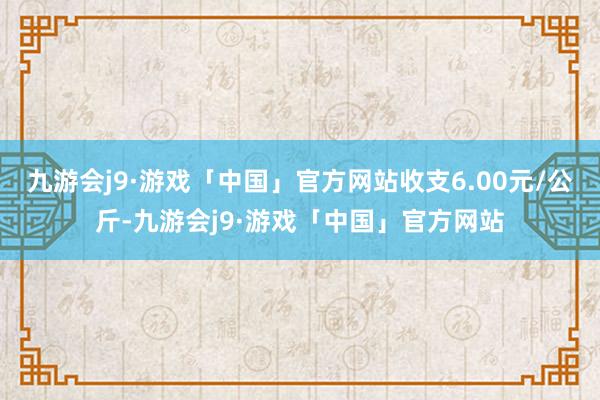 九游会j9·游戏「中国」官方网站收支6.00元/公斤-九游会j9·游戏「中国」官方网站