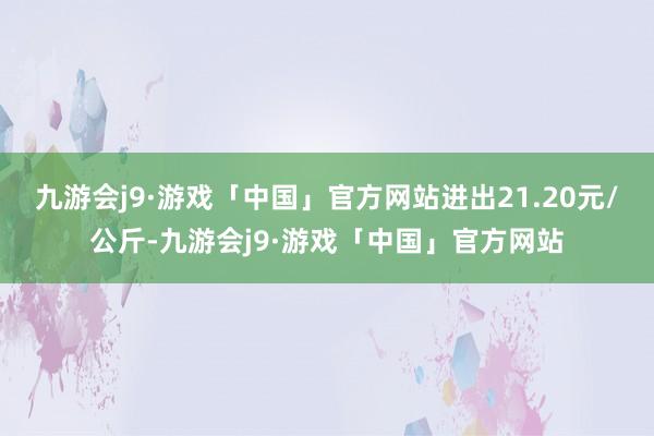 九游会j9·游戏「中国」官方网站进出21.20元/公斤-九游会j9·游戏「中国」官方网站