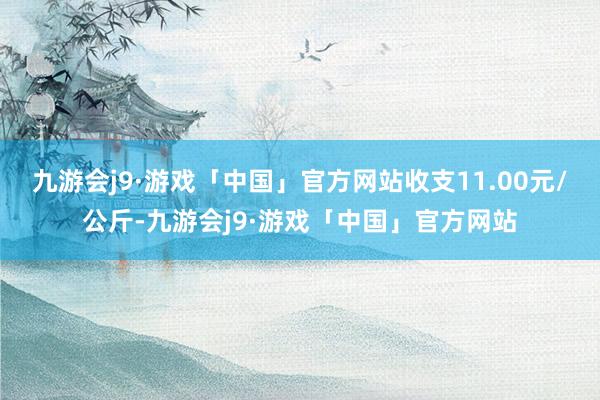 九游会j9·游戏「中国」官方网站收支11.00元/公斤-九游会j9·游戏「中国」官方网站