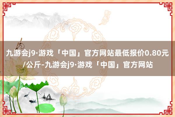 九游会j9·游戏「中国」官方网站最低报价0.80元/公斤-九游会j9·游戏「中国」官方网站