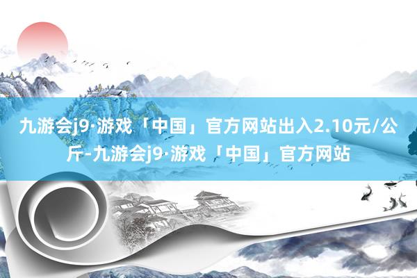 九游会j9·游戏「中国」官方网站出入2.10元/公斤-九游会j9·游戏「中国」官方网站