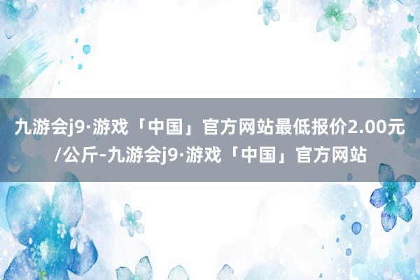 九游会j9·游戏「中国」官方网站最低报价2.00元/公斤-九游会j9·游戏「中国」官方网站