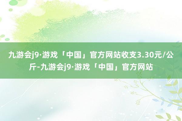 九游会j9·游戏「中国」官方网站收支3.30元/公斤-九游会j9·游戏「中国」官方网站