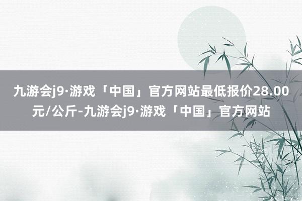 九游会j9·游戏「中国」官方网站最低报价28.00元/公斤-九游会j9·游戏「中国」官方网站