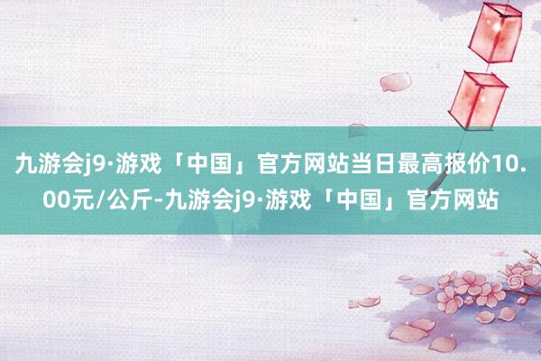 九游会j9·游戏「中国」官方网站当日最高报价10.00元/公斤-九游会j9·游戏「中国」官方网站