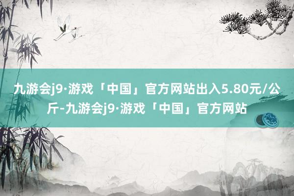 九游会j9·游戏「中国」官方网站出入5.80元/公斤-九游会j9·游戏「中国」官方网站