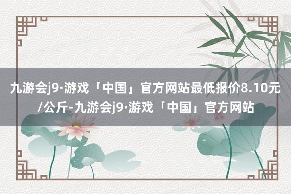 九游会j9·游戏「中国」官方网站最低报价8.10元/公斤-九游会j9·游戏「中国」官方网站