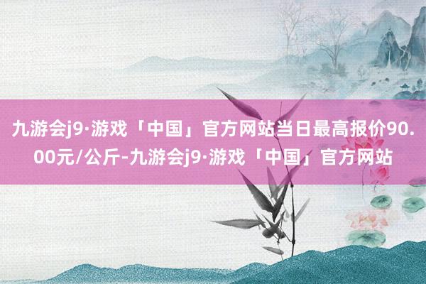 九游会j9·游戏「中国」官方网站当日最高报价90.00元/公斤-九游会j9·游戏「中国」官方网站