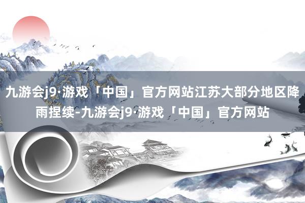 九游会j9·游戏「中国」官方网站江苏大部分地区降雨捏续-九游会j9·游戏「中国」官方网站