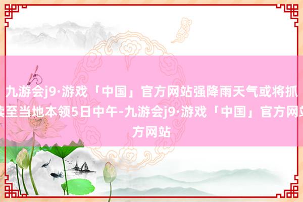 九游会j9·游戏「中国」官方网站强降雨天气或将抓续至当地本领5日中午-九游会j9·游戏「中国」官方网站