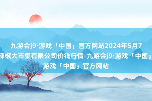 九游会j9·游戏「中国」官方网站2024年5月7日柘城县辣椒大市集有限公司价钱行情-九游会j9·游戏「中国」官方网站