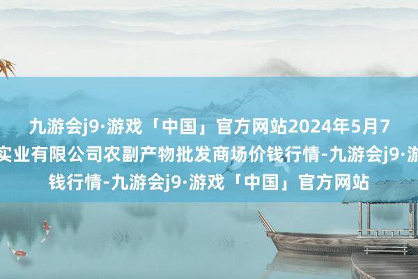 九游会j9·游戏「中国」官方网站2024年5月7日晋城市绿盛农工商实业有限公司农副产物批发商场价钱行情-九游会j9·游戏「中国」官方网站