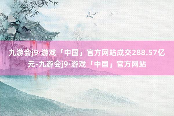 九游会j9·游戏「中国」官方网站成交288.57亿元-九游会j9·游戏「中国」官方网站