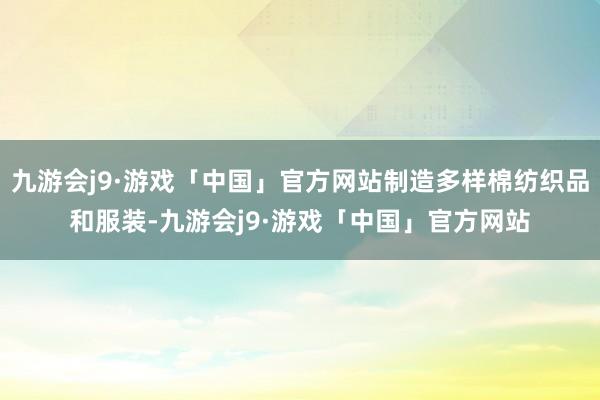 九游会j9·游戏「中国」官方网站制造多样棉纺织品和服装-九游会j9·游戏「中国」官方网站