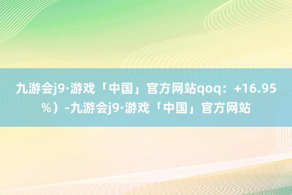 九游会j9·游戏「中国」官方网站qoq：+16.95%）-九游会j9·游戏「中国」官方网站