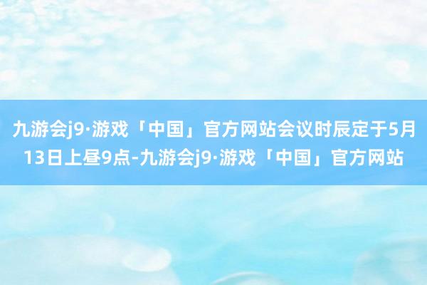 九游会j9·游戏「中国」官方网站会议时辰定于5月13日上昼9点-九游会j9·游戏「中国」官方网站