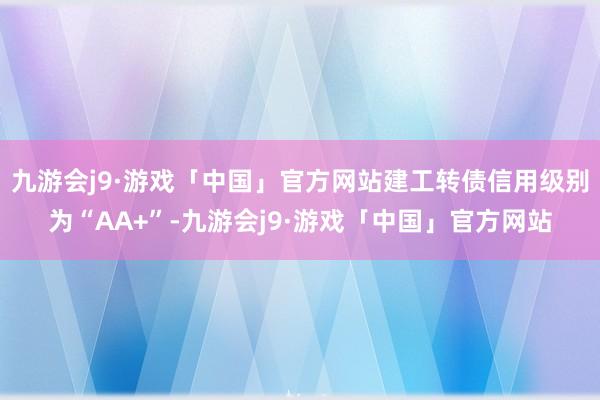 九游会j9·游戏「中国」官方网站建工转债信用级别为“AA+”-九游会j9·游戏「中国」官方网站