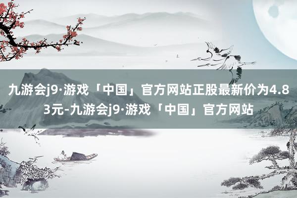 九游会j9·游戏「中国」官方网站正股最新价为4.83元-九游会j9·游戏「中国」官方网站