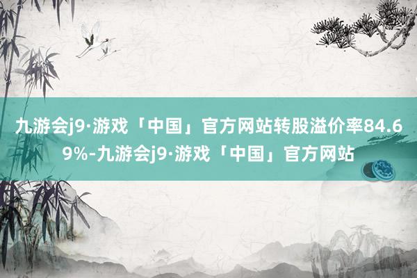 九游会j9·游戏「中国」官方网站转股溢价率84.69%-九游会j9·游戏「中国」官方网站