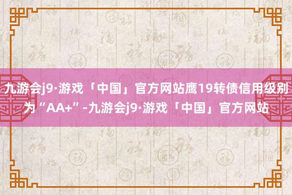 九游会j9·游戏「中国」官方网站鹰19转债信用级别为“AA+”-九游会j9·游戏「中国」官方网站