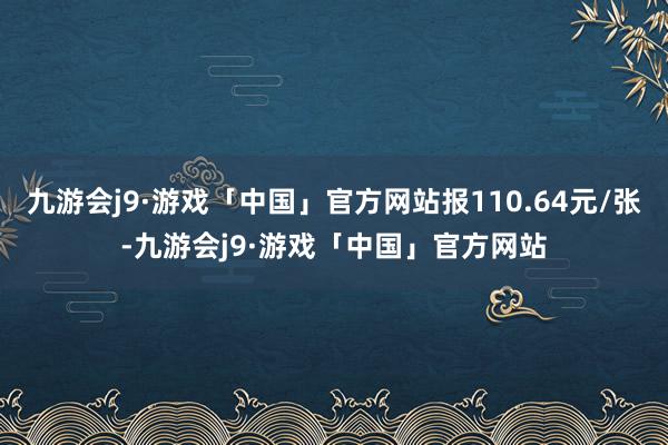 九游会j9·游戏「中国」官方网站报110.64元/张-九游会j9·游戏「中国」官方网站