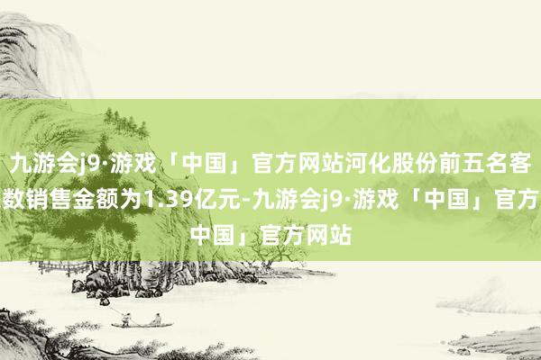 九游会j9·游戏「中国」官方网站河化股份前五名客户悉数销售金额为1.39亿元-九游会j9·游戏「中国」官方网站