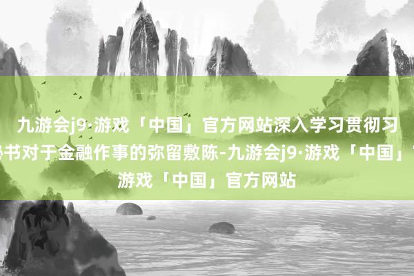 九游会j9·游戏「中国」官方网站深入学习贯彻习近平总秘书对于金融作事的弥留敷陈-九游会j9·游戏「中国」官方网站